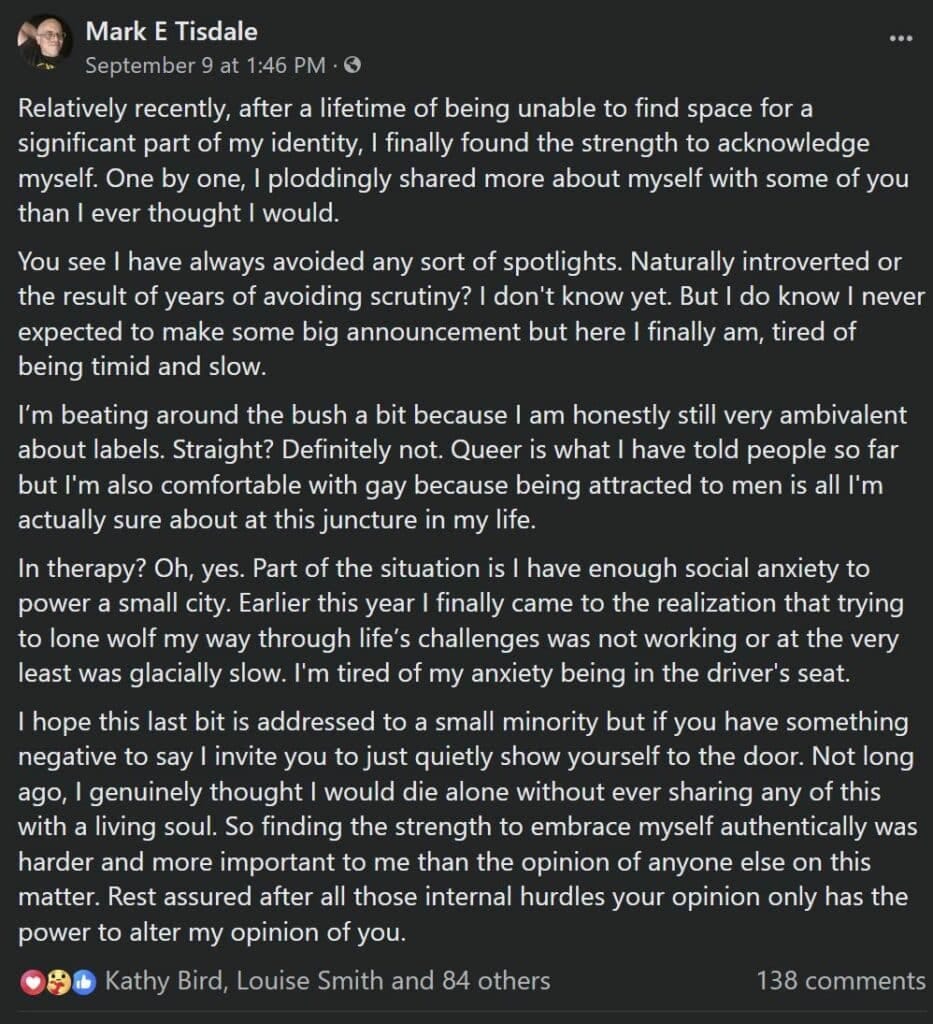 Screenshot of a Facebook post Dated Sept 9, 2023 - text of post follows:Relatively recently, after a lifetime of being unable to find space for a significant part of my identity, I finally found the strength to acknowledge myself. One by one, I ploddingly shared more about myself with some of you than I ever thought I would.
You see I have always avoided any sort of spotlights. Naturally introverted or the result of years of avoiding scrutiny? I don't know yet. But I do know I never expected to make some big announcement but here I finally am, tired of being timid and slow.
I’m beating around the bush a bit because I am honestly still very ambivalent about labels. Straight? Definitely not. Queer is what I have told people so far but I'm also comfortable with gay because being attracted to men is all I'm actually sure about at this juncture in my life.
In therapy? Oh, yes. Part of the situation is I have enough social anxiety to power a small city. Earlier this year I finally came to the realization that trying to lone wolf my way through life’s challenges was not working or at the very least was glacially slow. I'm tired of my anxiety being in the driver's seat.
I hope this last bit is addressed to a small minority but if you have something negative to say I invite you to just quietly show yourself to the door. Not long ago, I genuinely thought I would die alone without ever sharing any of this with a living soul. So finding the strength to embrace myself authentically was harder and more important to me than the opinion of anyone else on this matter. Rest assured after all those internal hurdles your opinion only has the power to alter my opinion of you.