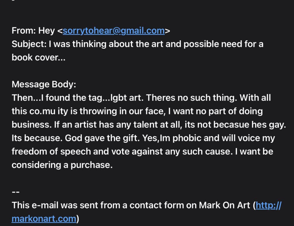 Email message screenshot - text follows:From: Hey <sorrytohear@gmail.com>
Subject: I was thinking about the art and possible need for a book cover...Message Body:
Then...I found the tag...lgbt art. Theres no such thing. With all this co.mu ity is throwing in our face, I want no part of doing business. If an artist has any talent at all, its not becasue hes gay. Its because. God gave the gift. Yes,Im phobic and will voice my freedom of speech and vote against any such cause. I want be considering a purchase.--
This e-mail was sent from a contact form on Mark On Art (http://markonart.com)