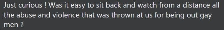 Just curious! Was it easy to sit back and watch from a distance all the abuse and violence that was thrown at us for being out gay men?