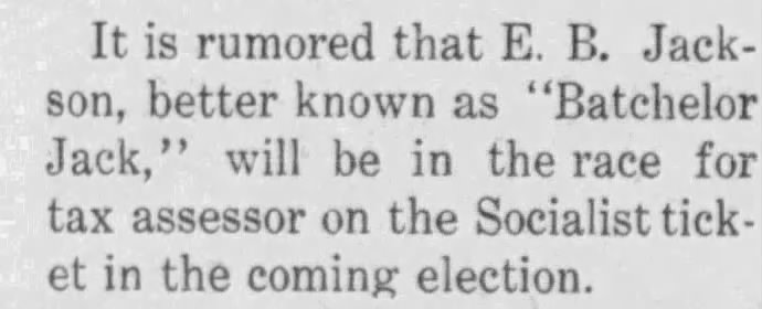 Newspaper Text that reads: It is rumored that E. B. Jackson, better known as "Batchelor Jack," will be in the race for tax assessor on the Socialist ticket in the coming election.